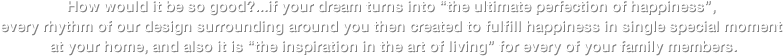 จะดีแค่ไหน?...ถ้าความผันแปรผันเป็น „ความสุขสุดสมบูรณ์แบบ„ ทุกจังหว่ะดีไซล์ของเราที่รายล้อมอยู่รอบตัวคุณ จึงถูกสร้างสรรค์ขึ้นเพื่อเติมเต็มความสุขทุกช่วงเวลาพิเศษ ภายในบ้านของคุณและพร้อมเป็น „แรงบันดาลใจแห่งการใช้ชีวิต„  สำหรับทุกคนในครอบครัว