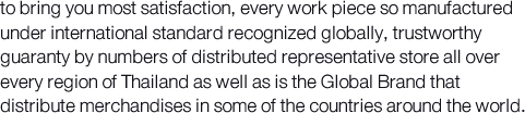 to bring you most satisfaction, every work piece so manufactured under international standard recognized globally, trustworthy guaranty by numbers of distributed representative store all over every region of Thailand as well as is the Global Brand that distribute merchandises in some of the countries around the world.